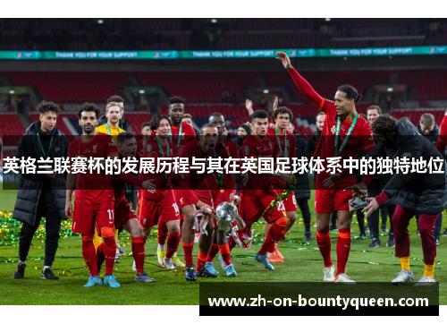 英格兰联赛杯的发展历程与其在英国足球体系中的独特地位
