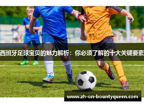 西班牙足球宝贝的魅力解析:你必须了解的十大关键要素 西班牙足球宝贝的魅力解析:你必须了解的十大关键要素