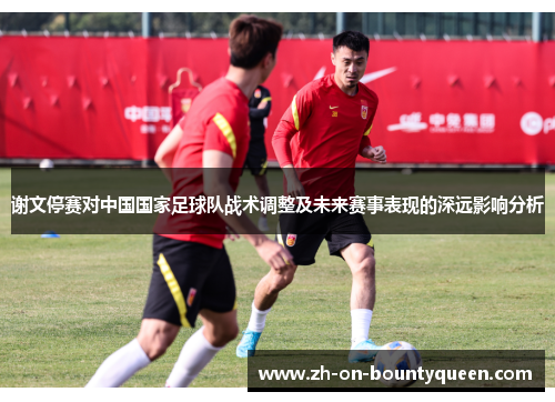 谢文停赛对中国国家足球队战术调整及未来赛事表现的深远影响分析