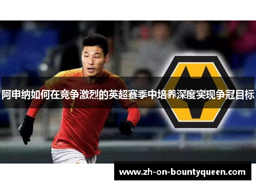 阿申纳如何在竞争激烈的英超赛季中培养深度实现争冠目标