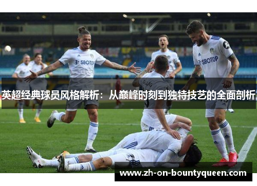 英超经典球员风格解析：从巅峰时刻到独特技艺的全面剖析