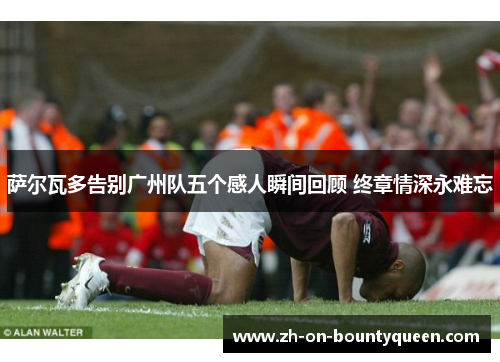 萨尔瓦多告别广州队五个感人瞬间回顾 终章情深永难忘