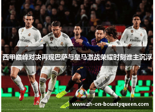 西甲巅峰对决再现巴萨与皇马激战荣耀时刻谁主沉浮