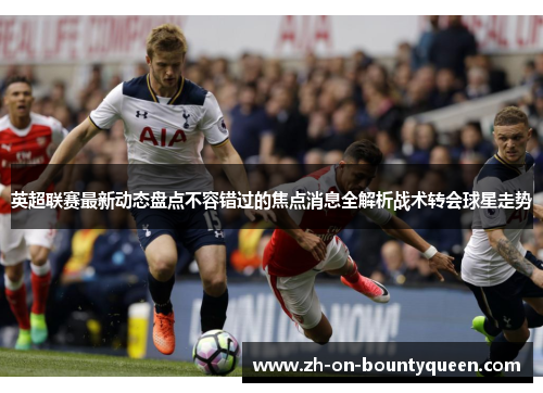 英超联赛最新动态盘点不容错过的焦点消息全解析战术转会球星走势