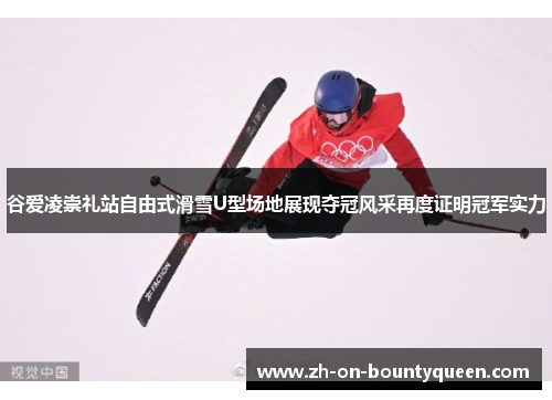 谷爱凌崇礼站自由式滑雪U型场地展现夺冠风采再度证明冠军实力