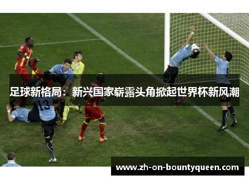 足球新格局:新兴国家崭露头角掀起世界杯新风潮 足球新格局:新兴国家崭露头角掀起世界杯新风潮