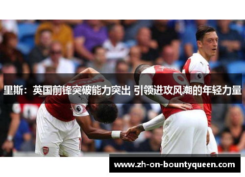 里斯：英国前锋突破能力突出 引领进攻风潮的年轻力量
