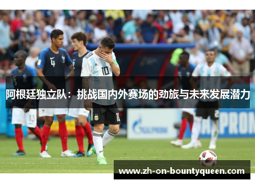 阿根廷独立队:挑战国内外赛场的劲旅与未来发展潜力 阿根廷独立队:挑战国内外赛场的劲旅与未来发展潜力