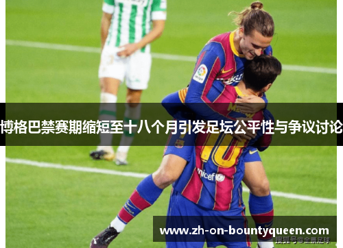 博格巴禁赛期缩短至十八个月引发足坛公平性与争议讨论