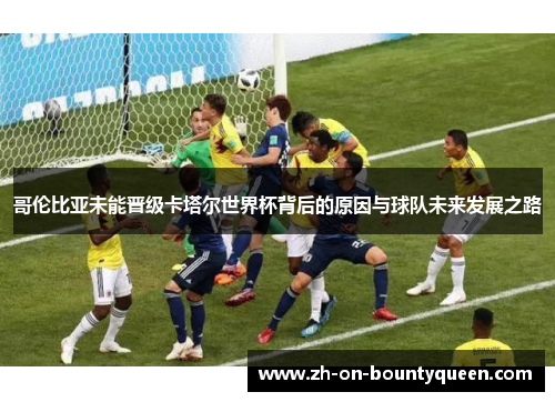 哥伦比亚未能晋级卡塔尔世界杯背后的原因与球队未来发展之路
