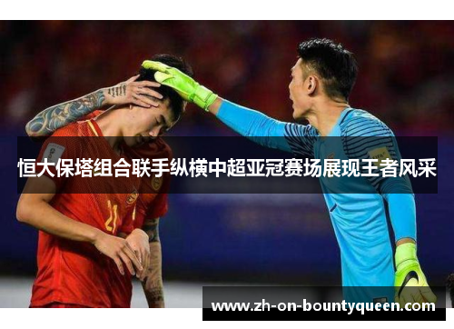 恒大保塔组合联手纵横中超亚冠赛场展现王者风采 恒大保塔组合联手纵横中超亚冠赛场展现王者风采