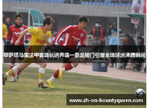 穆萨塔马里法甲客场长途奔袭一条龙破门引爆全场球迷沸腾瞬间 穆萨塔马里法甲客场长途奔袭一条龙破门引爆全场球迷沸腾瞬间