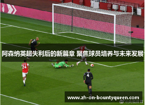 阿森纳英超失利后的新篇章 聚焦球员培养与未来发展 阿森纳英超失利后的新篇章 聚焦球员培养与未来发展