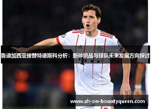 鲁迪加西亚接替特德斯科分析：新帅挑战与球队未来发展方向探讨
