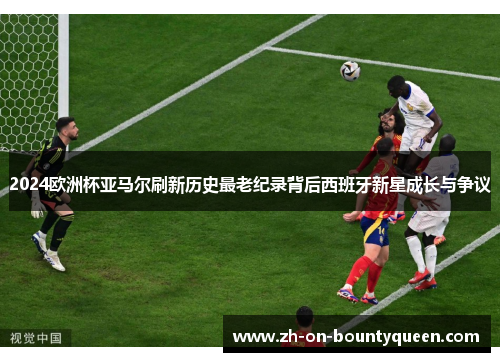 2024欧洲杯亚马尔刷新历史最老纪录背后西班牙新星成长与争议