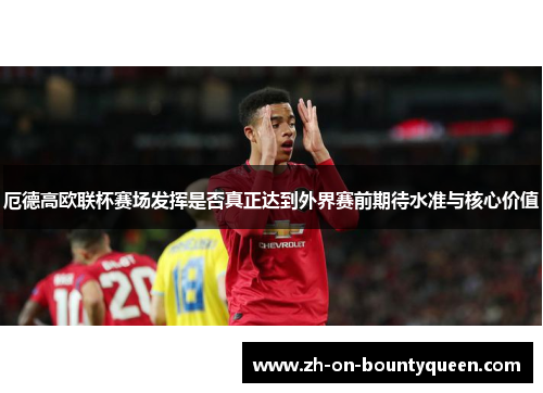 厄德高欧联杯赛场发挥是否真正达到外界赛前期待水准与核心价值