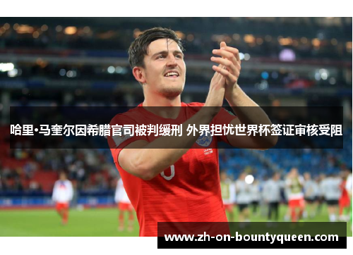 哈里·马奎尔因希腊官司被判缓刑 外界担忧世界杯签证审核受阻