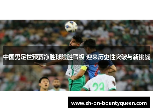 中国男足世预赛净胜球险胜晋级 迎来历史性突破与新挑战