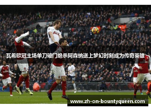 瓦希欧冠主场单刀破门绝杀阿森纳送上梦幻时刻成为传奇英雄 瓦希欧冠主场单刀破门绝杀阿森纳送上梦幻时刻成为传奇英雄