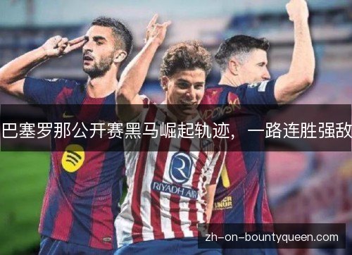 巴塞罗那公开赛黑马崛起轨迹,一路连胜强敌 巴塞罗那公开赛黑马崛起轨迹,一路连胜强敌