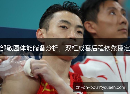 邹敬园体能储备分析,双杠成套后程依然稳定 邹敬园体能储备分析,双杠成套后程依然稳定